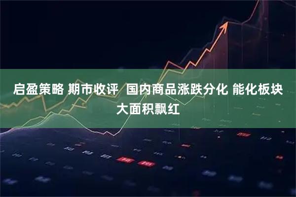 启盈策略 期市收评  国内商品涨跌分化 能化板块大面积飘红
