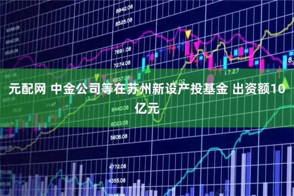 元配网 中金公司等在苏州新设产投基金 出资额10亿元