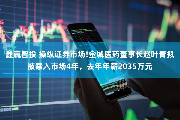 鑫赢智投 操纵证券市场!金城医药董事长赵叶青拟被禁入市场4年，去年年薪2035万元