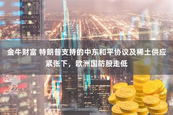 金牛财富 特朗普支持的中东和平协议及稀土供应紧张下，欧洲国防股走低