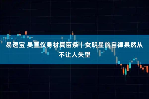 易速宝 吴宣仪身材真苗条｜女明星的自律果然从不让人失望