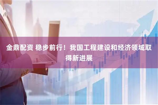 金鼎配资 稳步前行！我国工程建设和经济领域取得新进展