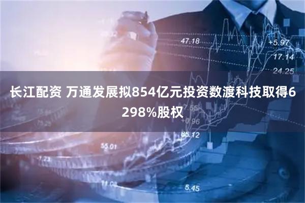 长江配资 万通发展拟854亿元投资数渡科技取得6298%股权