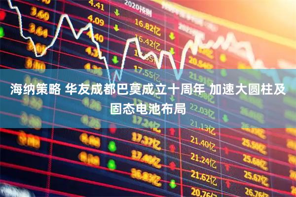 海纳策略 华友成都巴莫成立十周年 加速大圆柱及固态电池布局