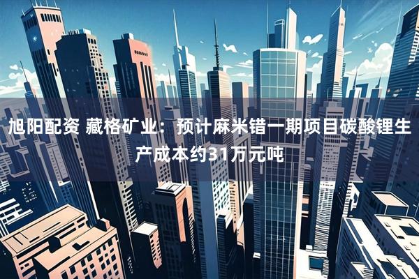 旭阳配资 藏格矿业：预计麻米错一期项目碳酸锂生产成本约31万元吨