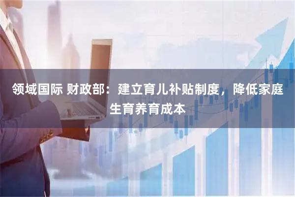 领域国际 财政部：建立育儿补贴制度，降低家庭生育养育成本