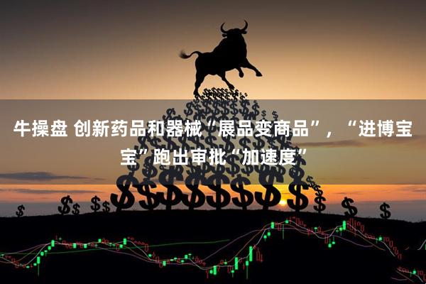 牛操盘 创新药品和器械“展品变商品”，“进博宝宝”跑出审批“加速度”