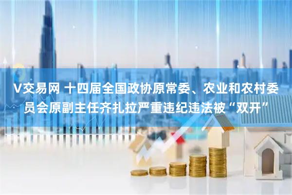 V交易网 十四届全国政协原常委、农业和农村委员会原副主任齐扎拉严重违纪违法被“双开”