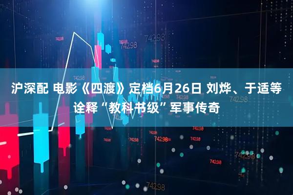 沪深配 电影《四渡》定档6月26日 刘烨、于适等诠释“教科书级”军事传奇