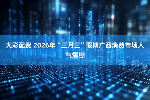 大彩配资 2026年“三月三”假期广西消费市场人气爆棚