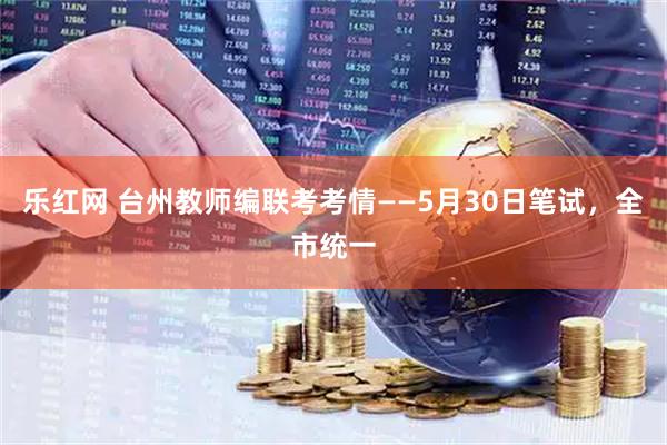 乐红网 台州教师编联考考情——5月30日笔试，全市统一