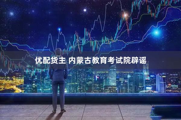 优配货主 内蒙古教育考试院辟谣