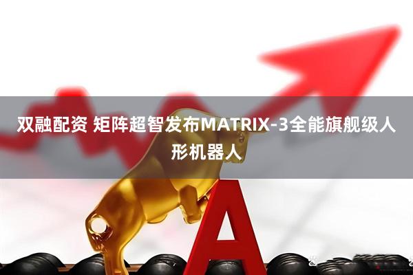 双融配资 矩阵超智发布MATRIX-3全能旗舰级人形机器人