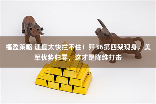 福盈策略 速度太快拦不住！歼36第四架现身，美军优势归零，这才是降维打击